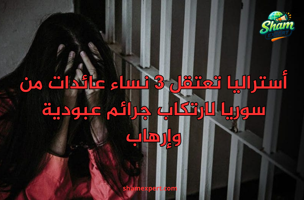 أستراليا تعتقل 3 نساء عائدات من سوريا لارتكاب جرائم عبودية وإرهاب
